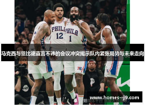 马克西与恩比德直言不讳的会议冲突揭示队内紧张局势与未来走向