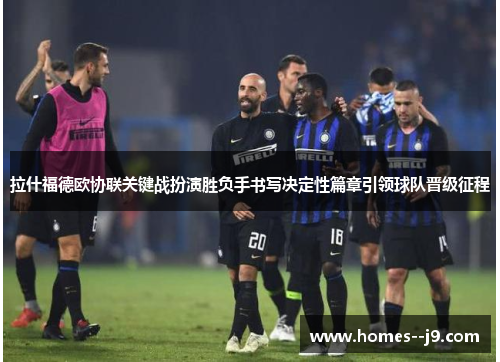 拉什福德欧协联关键战扮演胜负手书写决定性篇章引领球队晋级征程 拉什福德欧协联关键战扮演胜负手书写决定性篇章引领球队晋级征程