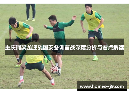 重庆铜梁龙迎战国安冬训首战深度分析与看点解读 重庆铜梁龙迎战国安冬训首战深度分析与看点解读