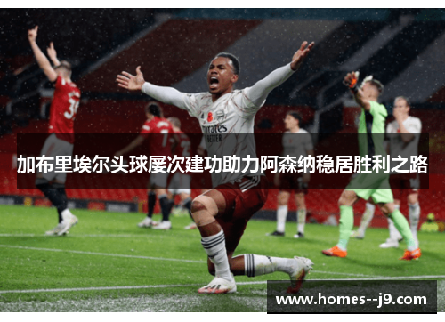 加布里埃尔头球屡次建功助力阿森纳稳居胜利之路 加布里埃尔头球屡次建功助力阿森纳稳居胜利之路