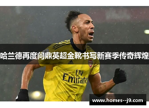 哈兰德再度问鼎英超金靴书写新赛季传奇辉煌